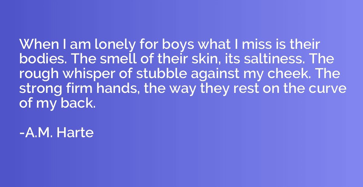 When I am lonely for boys what I miss is their bodies. The s