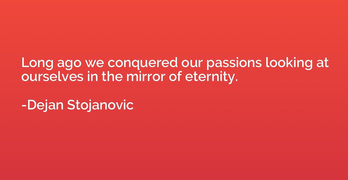Long ago we conquered our passions looking at ourselves in t