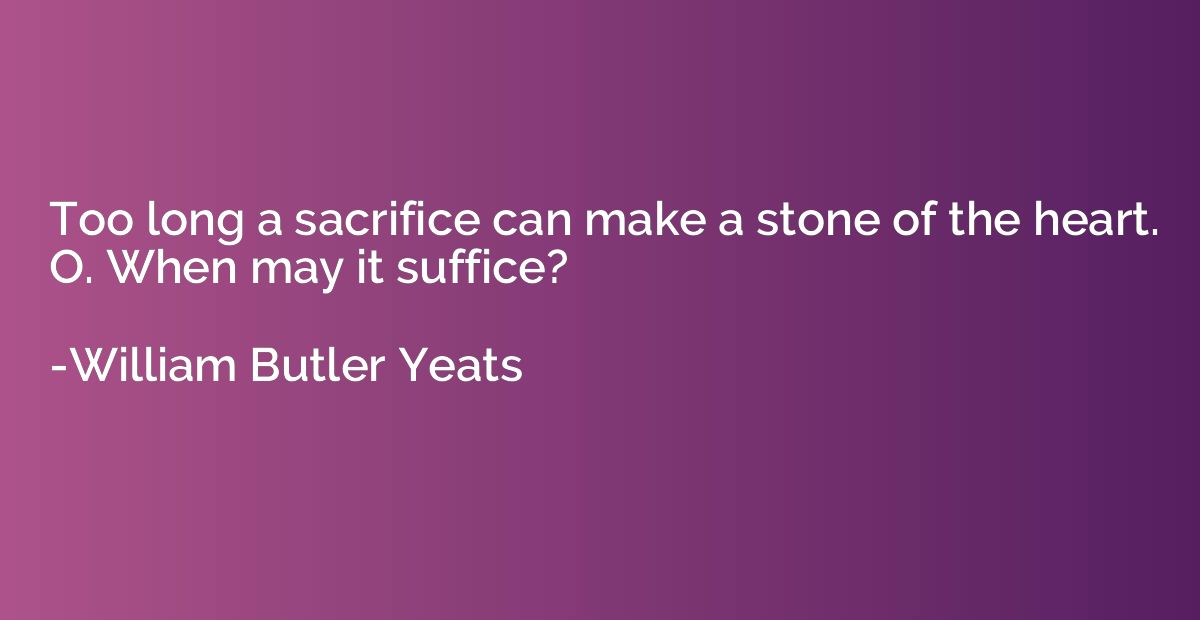 Too long a sacrifice can make a stone of the heart. O. When 