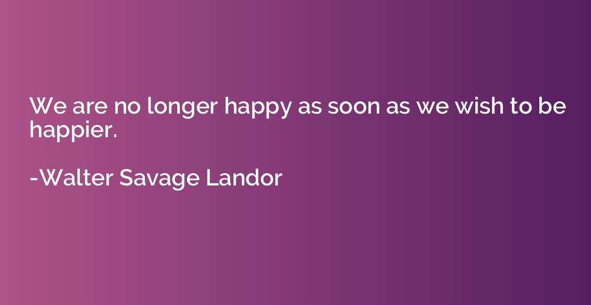 We are no longer happy as soon as we wish to be happier.