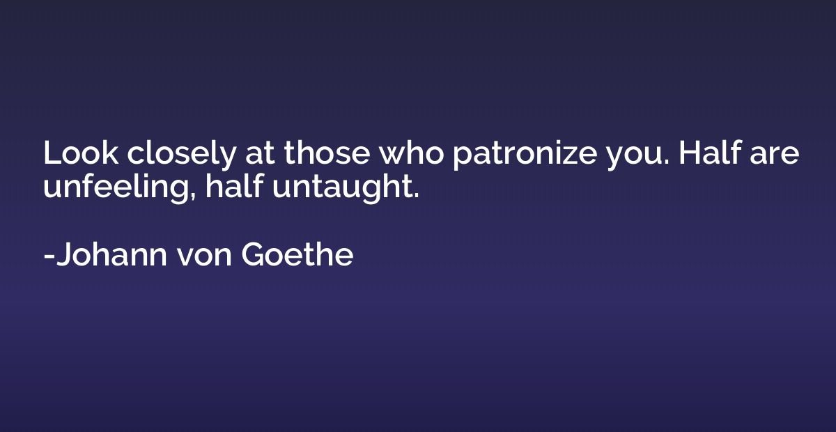 Look closely at those who patronize you. Half are unfeeling,