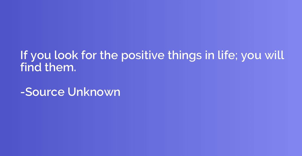 If you look for the positive things in life; you will find t