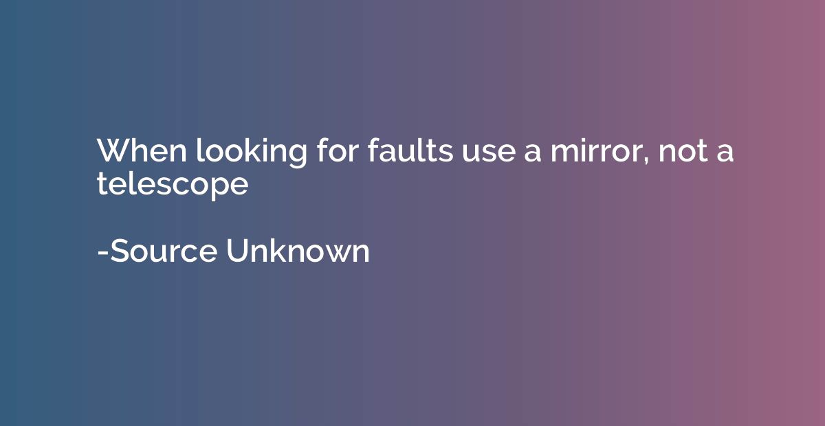 When looking for faults use a mirror, not a telescope
