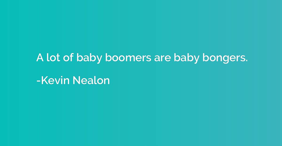 A lot of baby boomers are baby bongers.