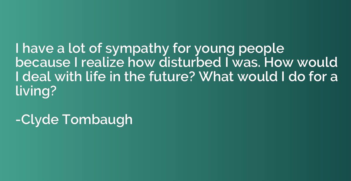 I have a lot of sympathy for young people because I realize 