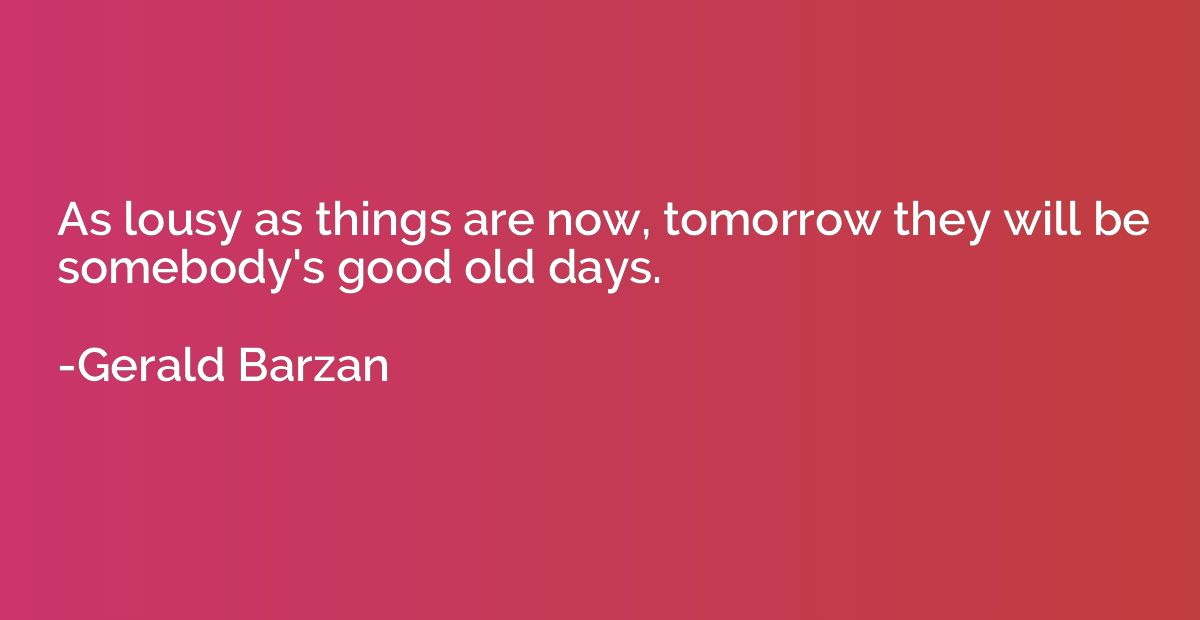 As lousy as things are now, tomorrow they will be somebody's