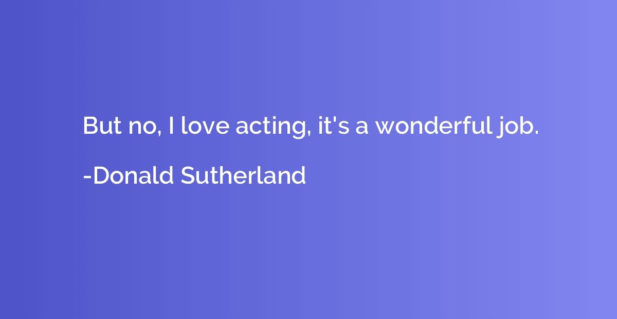 But no, I love acting, it's a wonderful job.