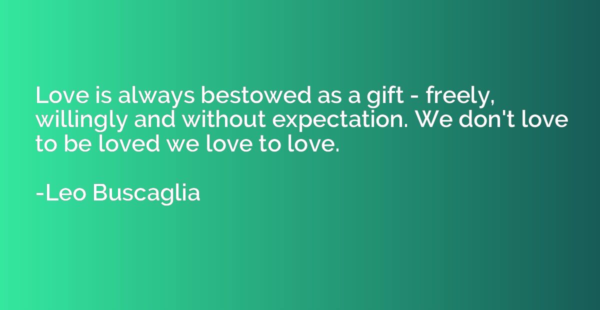 Love is always bestowed as a gift - freely, willingly and wi