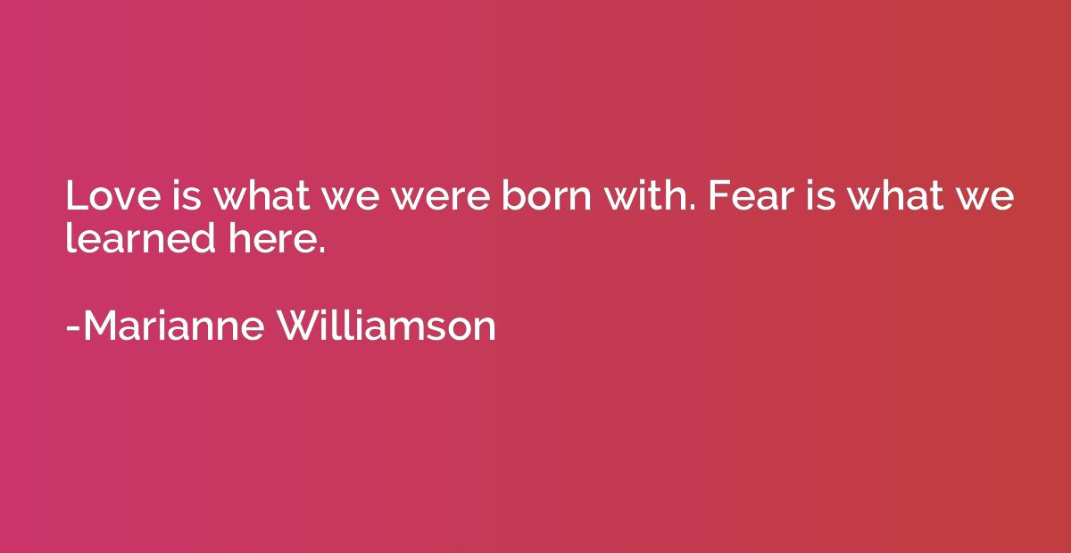 Love is what we were born with. Fear is what we learned here