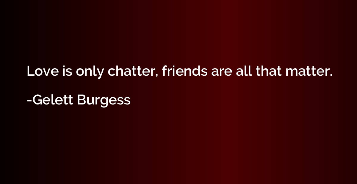 Love is only chatter, friends are all that matter.