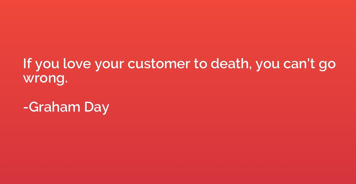 If you love your customer to death, you can't go wrong.