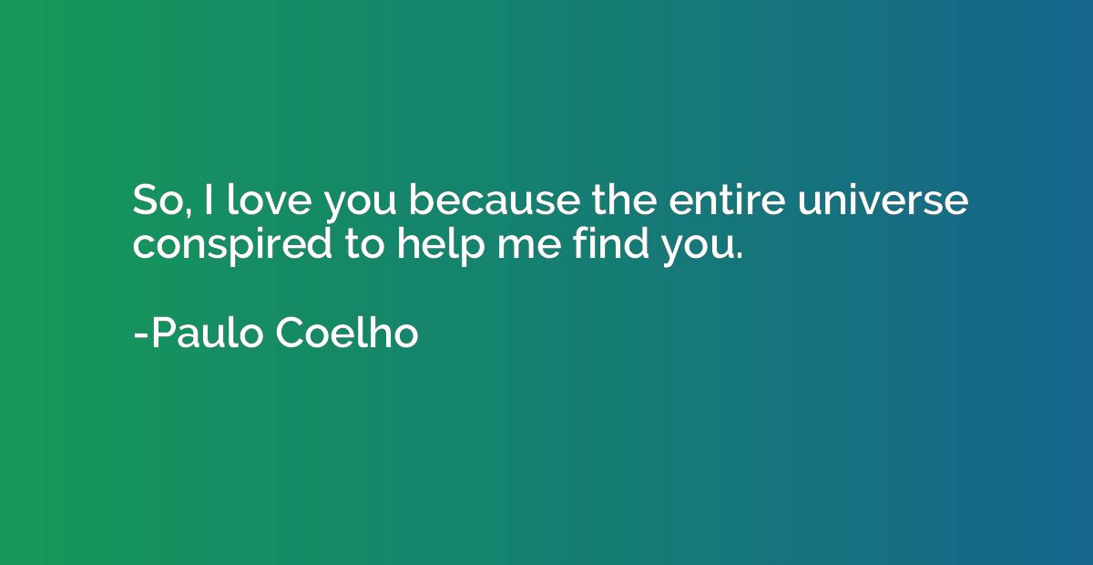 So, I love you because the entire universe conspired to help