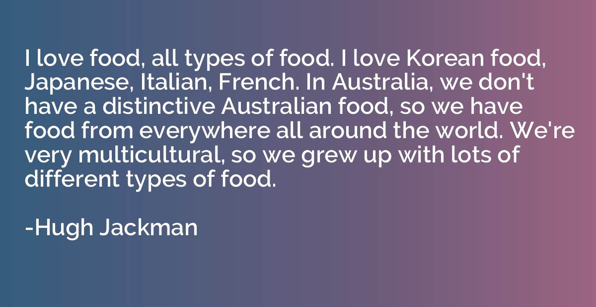 I love food, all types of food. I love Korean food, Japanese