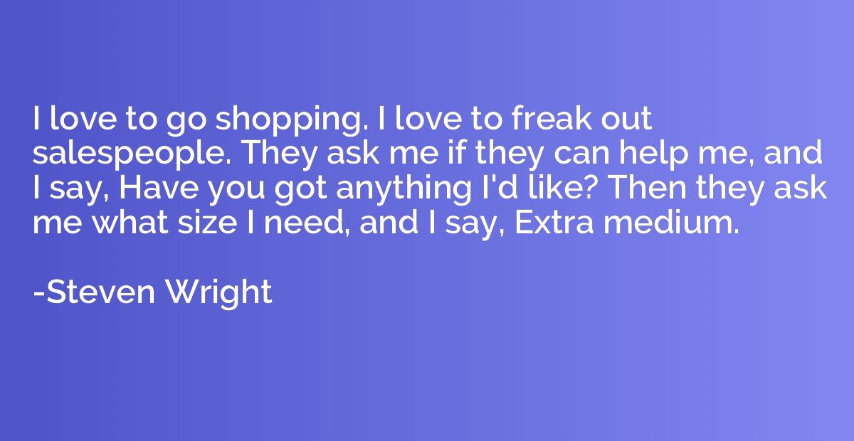 I love to go shopping. I love to freak out salespeople. They