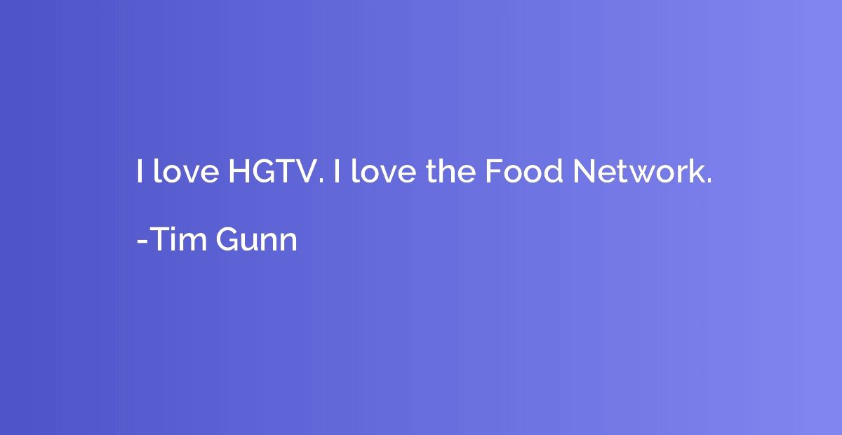 I love HGTV. I love the Food Network.