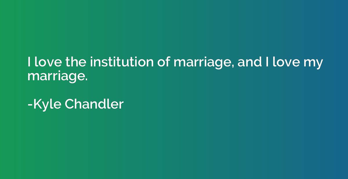 I love the institution of marriage, and I love my marriage.