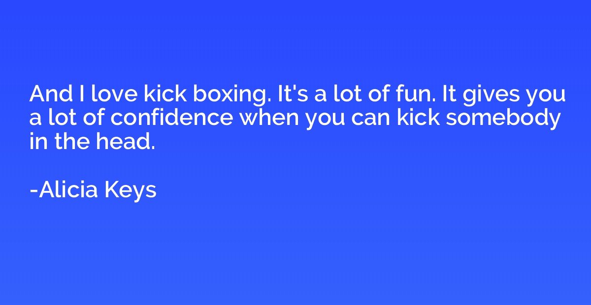 And I love kick boxing. It's a lot of fun. It gives you a lo