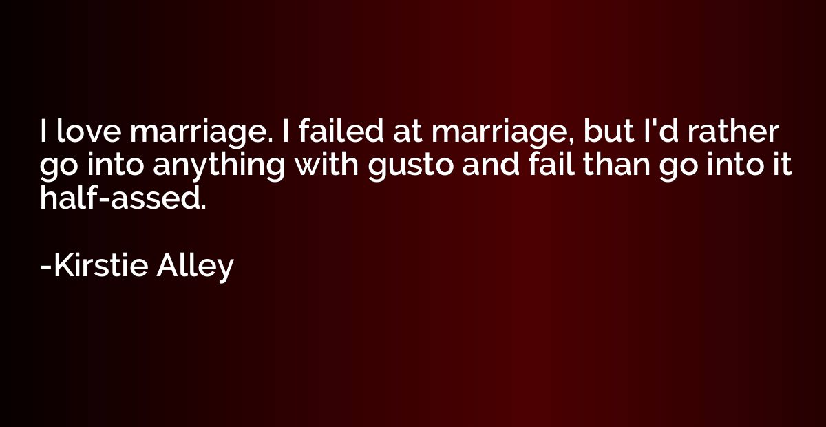 I love marriage. I failed at marriage, but I'd rather go int