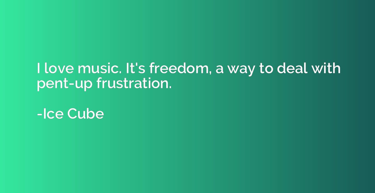 I love music. It's freedom, a way to deal with pent-up frust