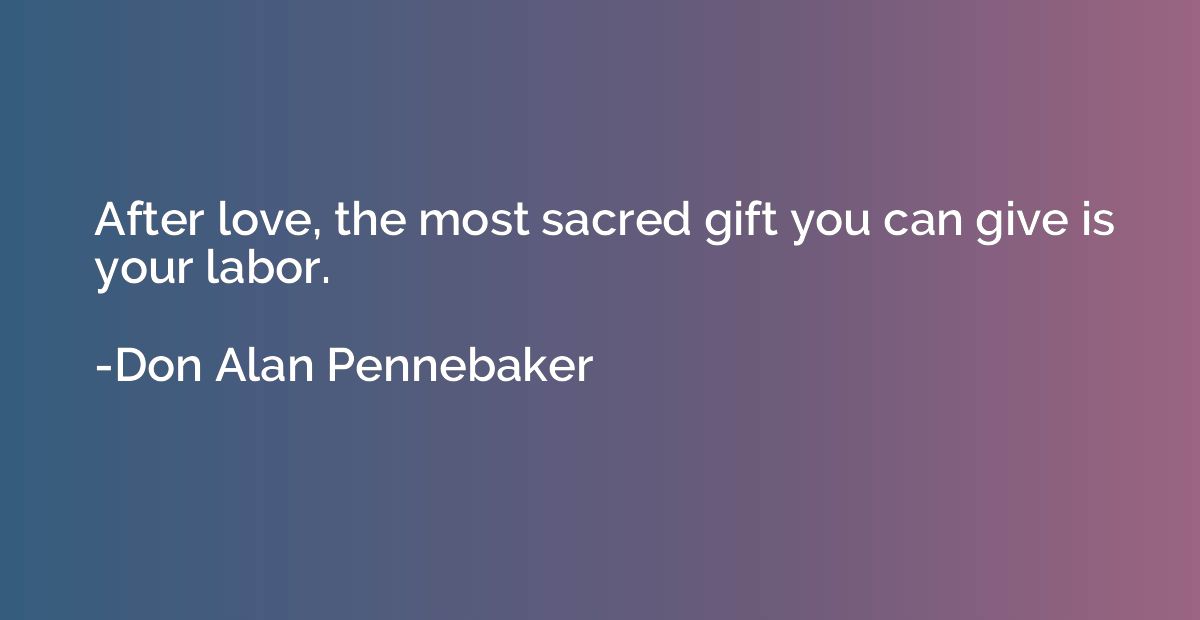 After love, the most sacred gift you can give is your labor.