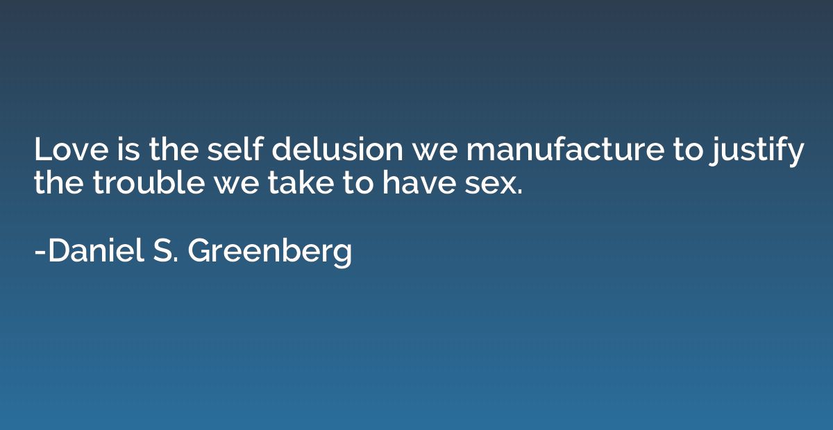 Love is the self delusion we manufacture to justify the trou