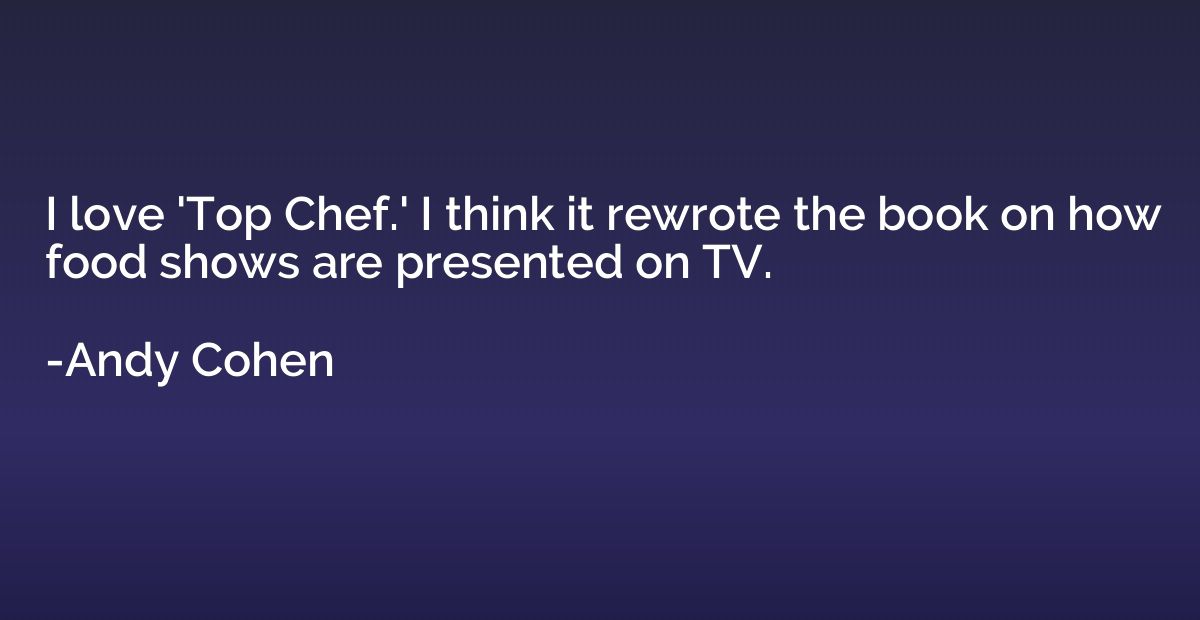 I love 'Top Chef.' I think it rewrote the book on how food s