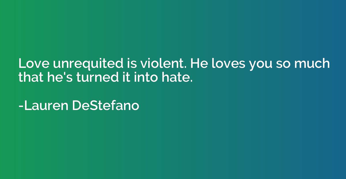 Love unrequited is violent. He loves you so much that he's t