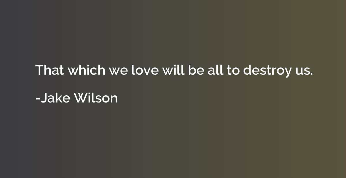 That which we love will be all to destroy us.