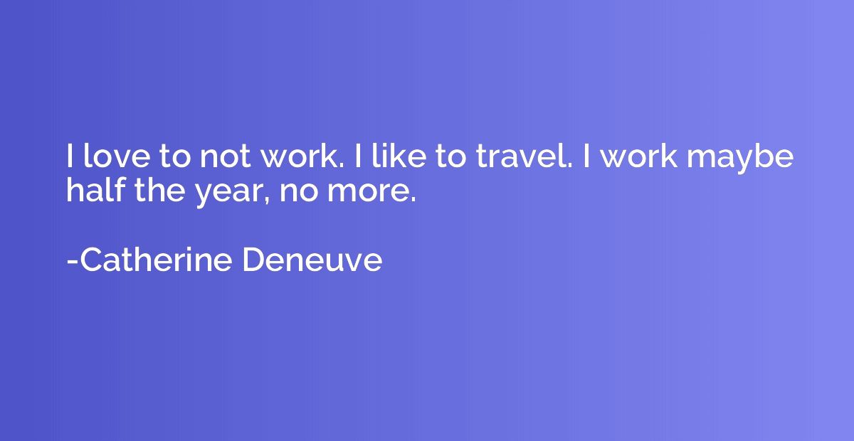 I love to not work. I like to travel. I work maybe half the 