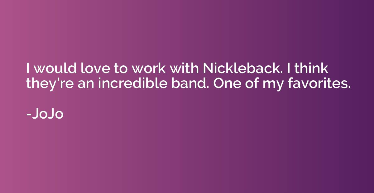 I would love to work with Nickleback. I think they're an inc