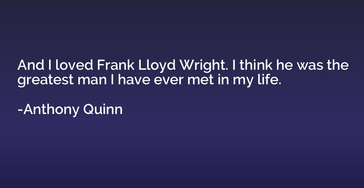 And I loved Frank Lloyd Wright. I think he was the greatest 