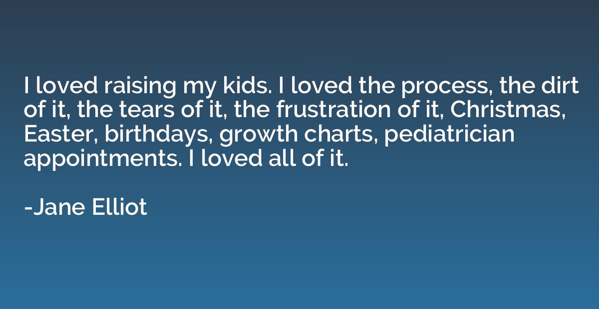 I loved raising my kids. I loved the process, the dirt of it