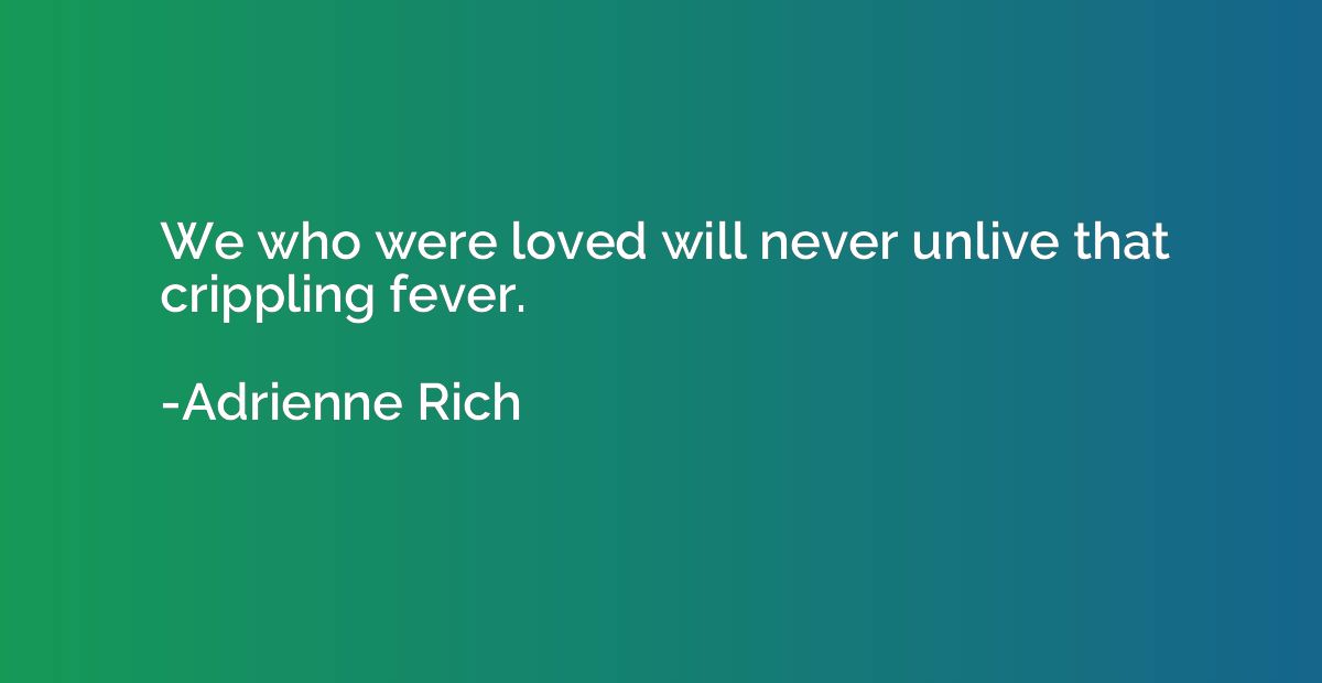 We who were loved will never unlive that crippling fever.