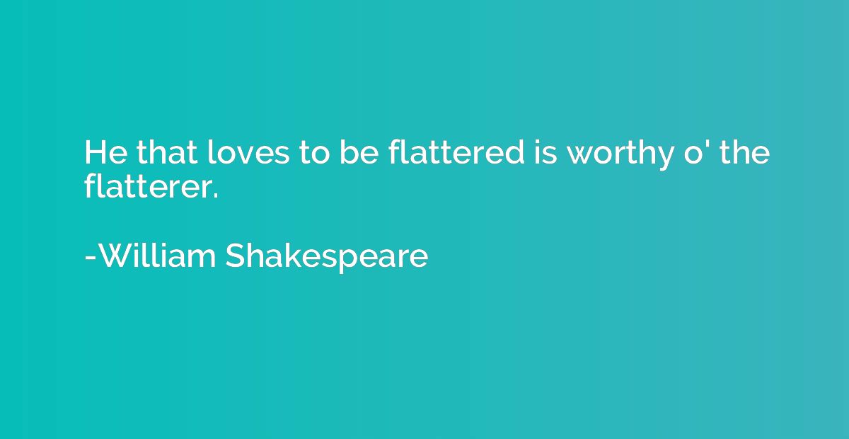 He that loves to be flattered is worthy o' the flatterer.