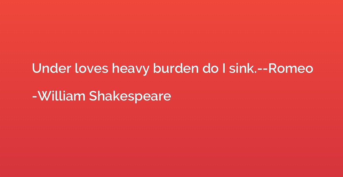 Under loves heavy burden do I sink.--Romeo