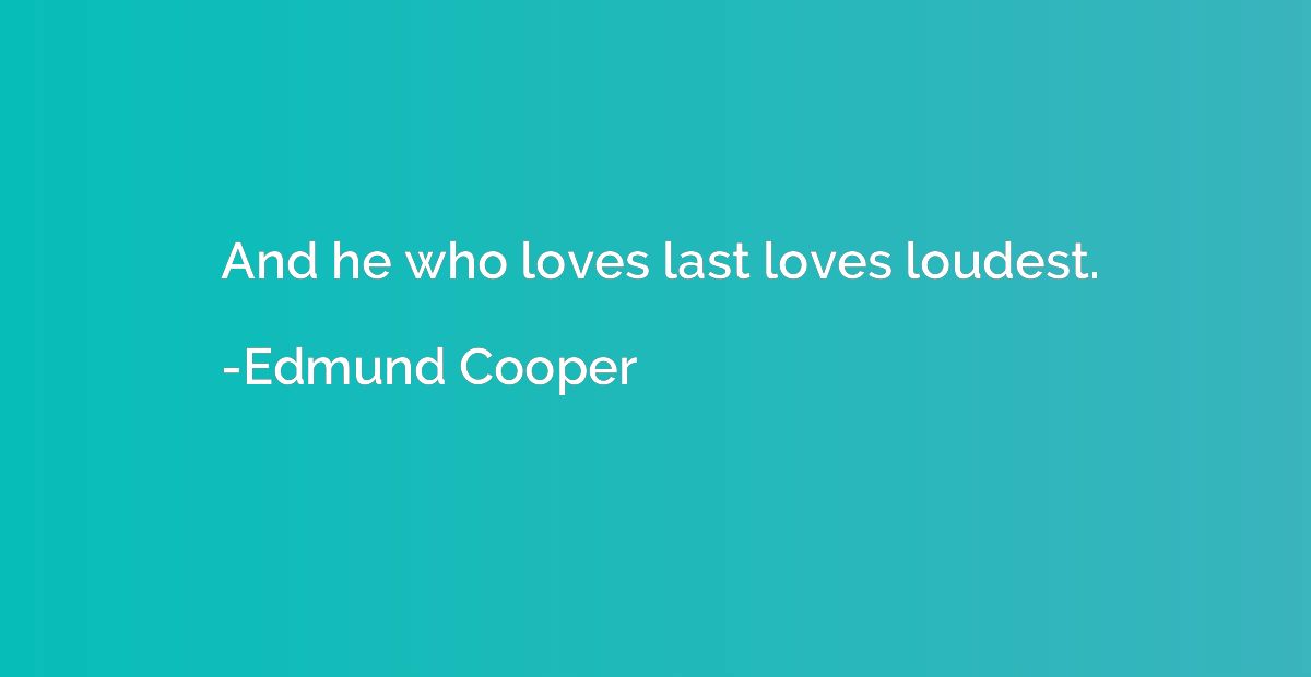 And he who loves last loves loudest.