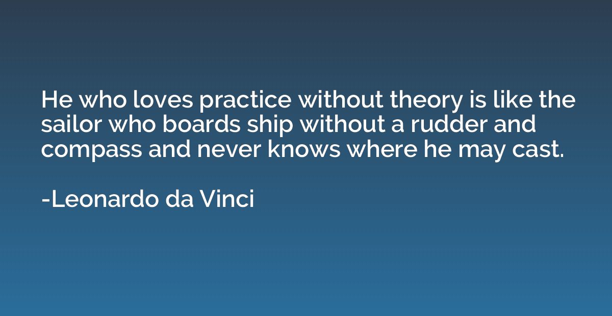 He who loves practice without theory is like the sailor who 