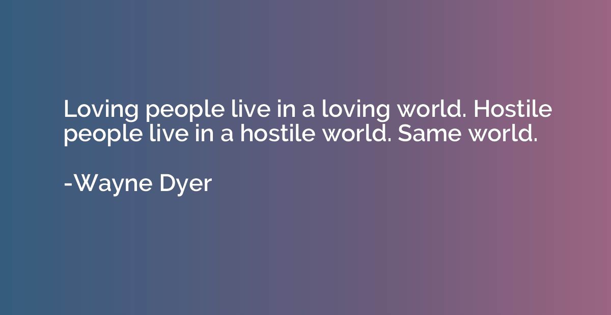 Loving people live in a loving world. Hostile people live in