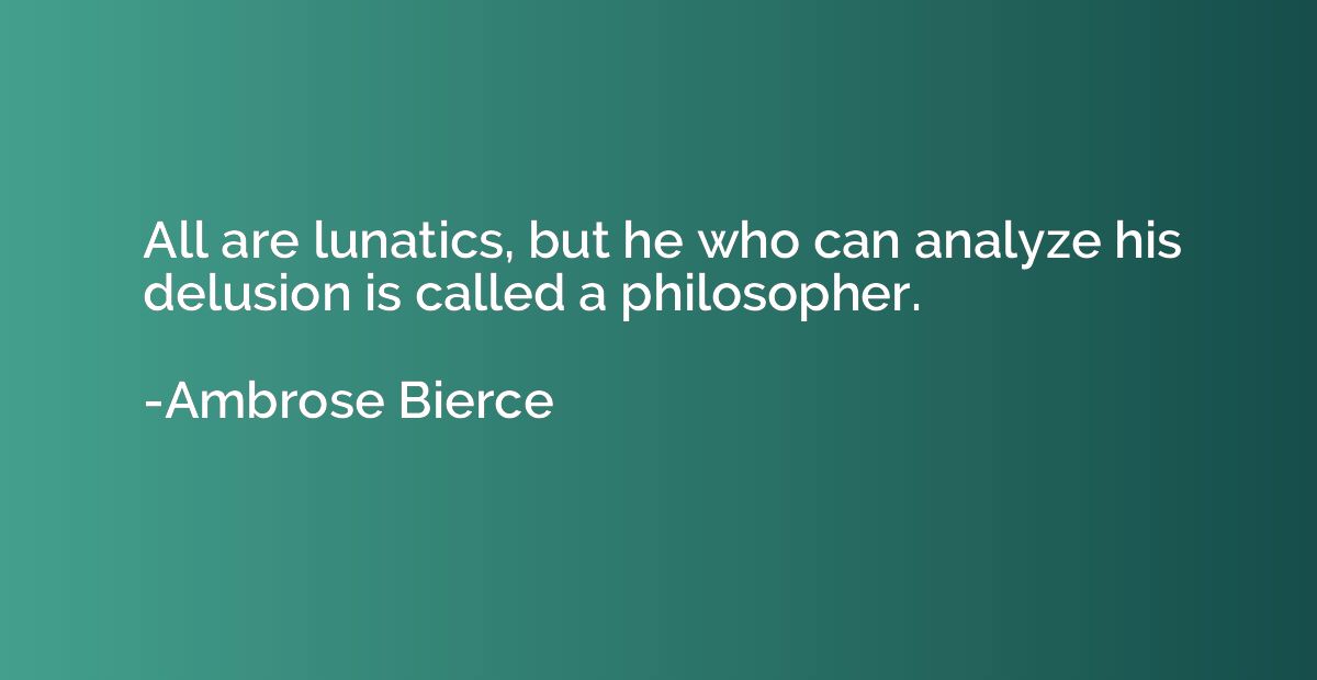 All are lunatics, but he who can analyze his delusion is cal