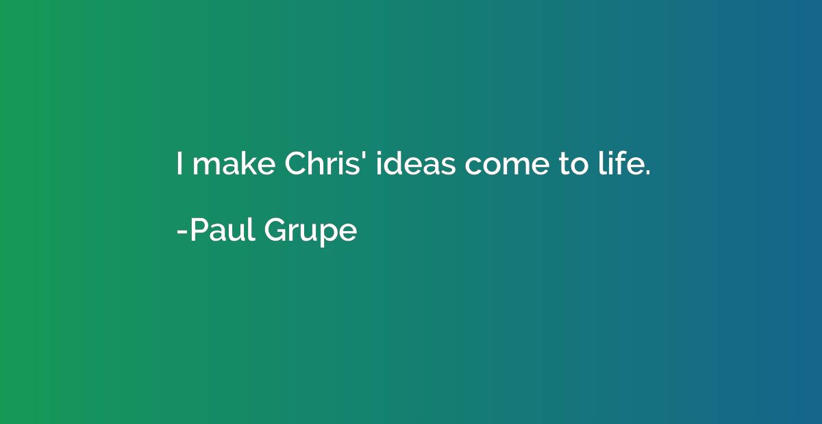I make Chris' ideas come to life.