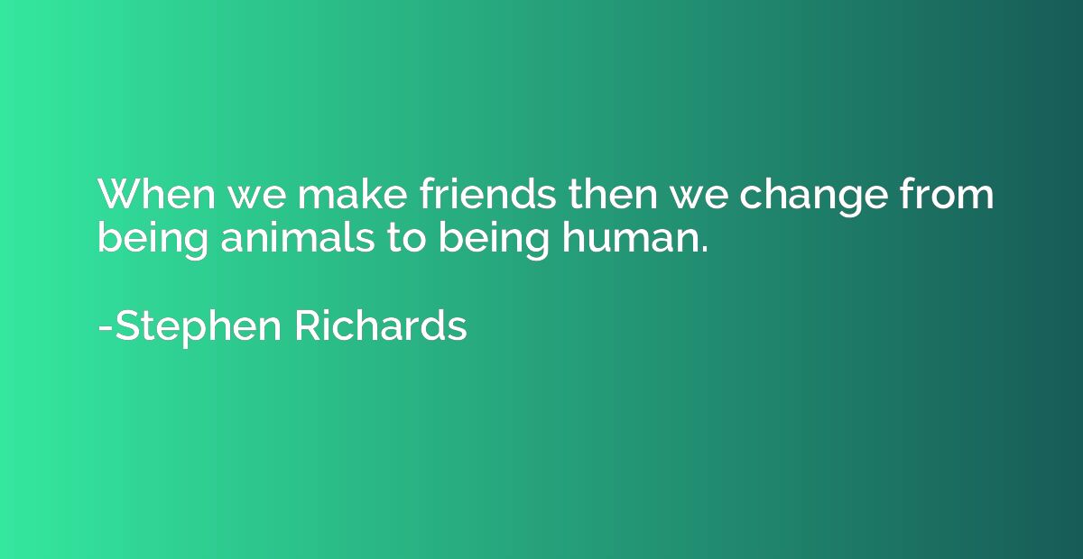 When we make friends then we change from being animals to be