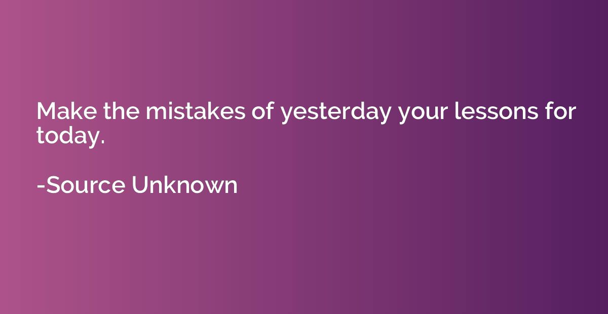 Make the mistakes of yesterday your lessons for today.