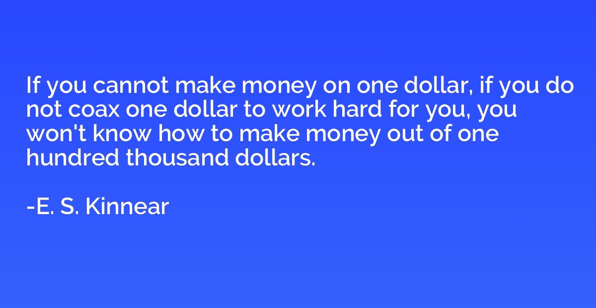 If you cannot make money on one dollar, if you do not coax o