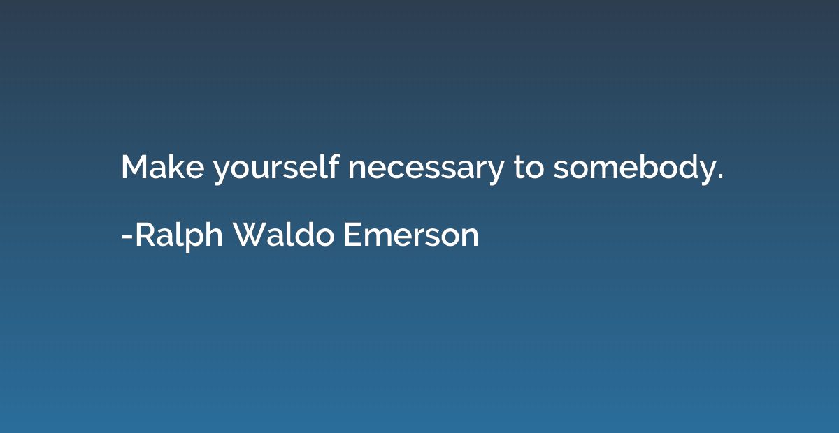 Make yourself necessary to somebody.