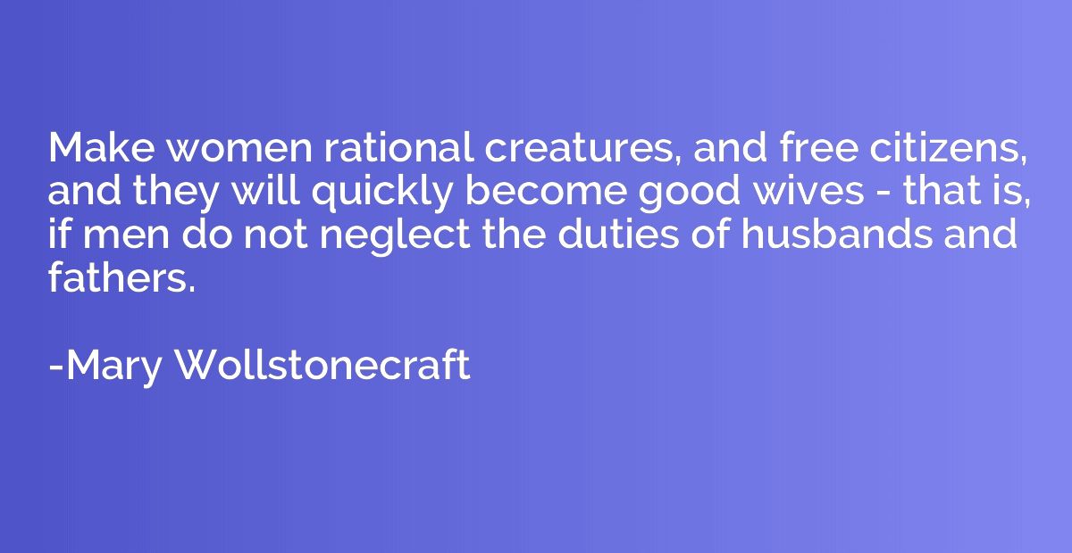 Make women rational creatures, and free citizens, and they w