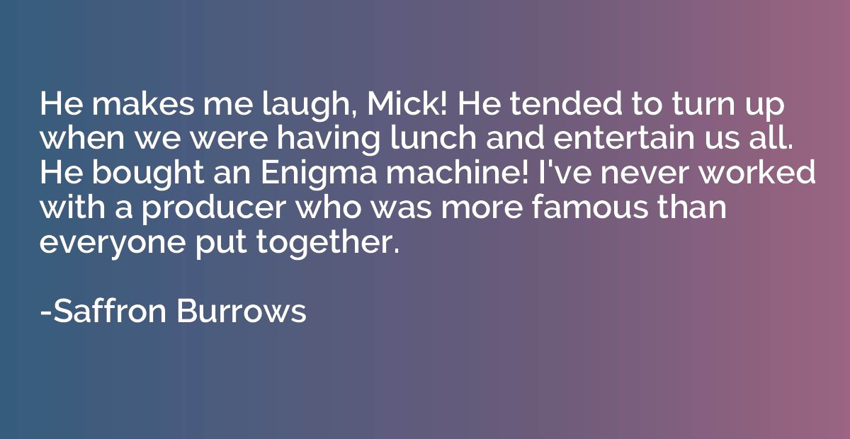 He makes me laugh, Mick! He tended to turn up when we were h