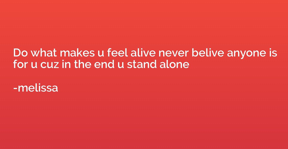 Do what makes u feel alive never belive anyone is for u cuz 