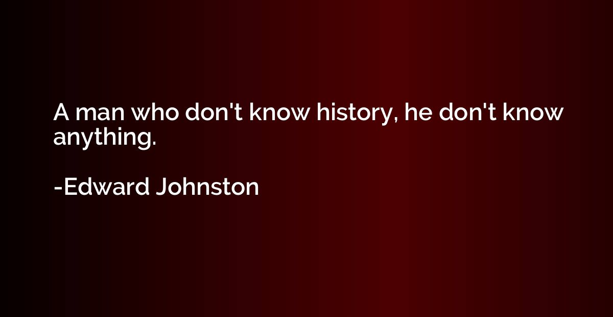 A man who don't know history, he don't know anything.