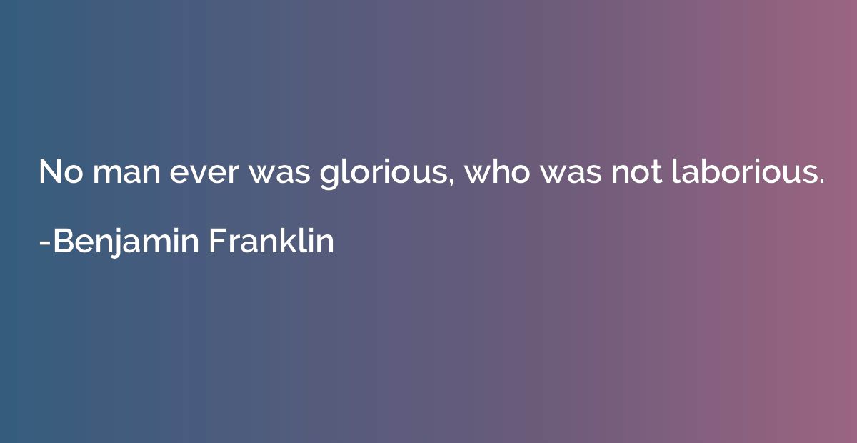 No man ever was glorious, who was not laborious.