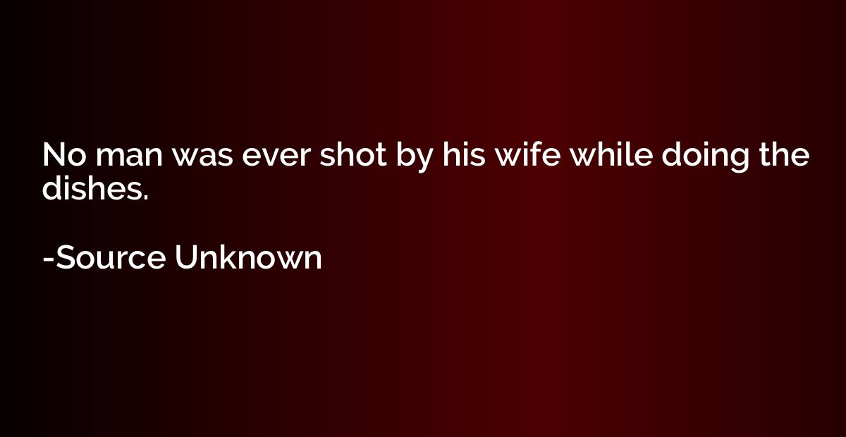 No man was ever shot by his wife while doing the dishes.